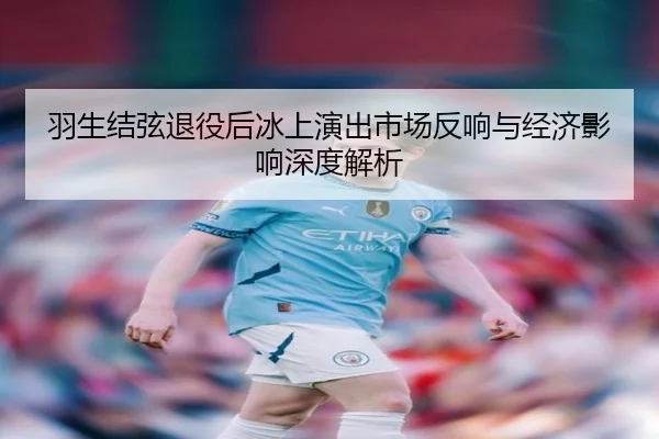 羽生结弦退役后冰上演出市场反响与经济影响深度解析