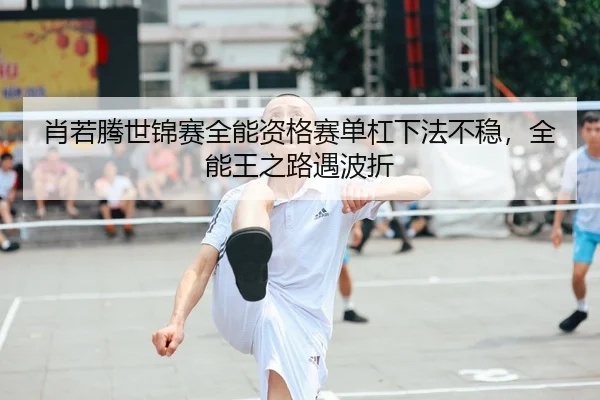 肖若腾世锦赛全能资格赛单杠下法不稳，全能王之路遇波折