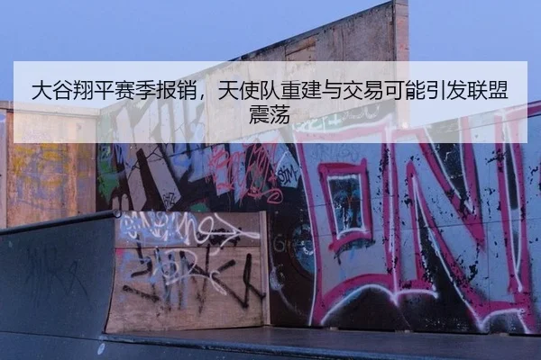 大谷翔平赛季报销，天使队重建与交易可能引发联盟震荡