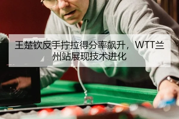 王楚钦反手拧拉得分率飙升，WTT兰州站展现技术进化