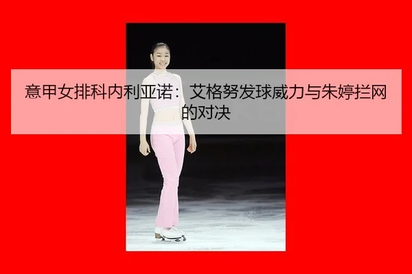 意甲女排科内利亚诺：艾格努发球威力与朱婷拦网的对决