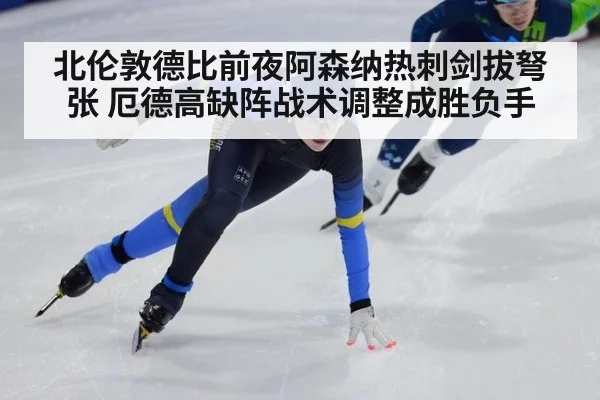 北伦敦德比前夜阿森纳热刺剑拔弩张 厄德高缺阵战术调整成胜负手
