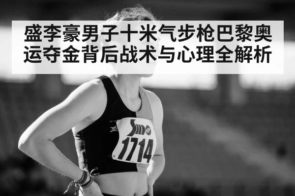 盛李豪男子十米气步枪巴黎奥运夺金背后战术与心理全解析